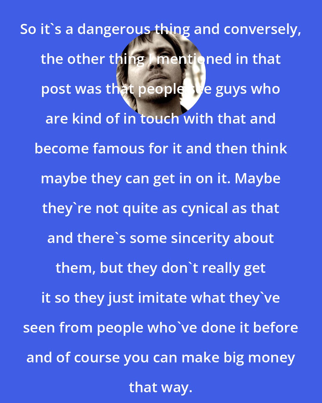 Brad Warner: So it's a dangerous thing and conversely, the other thing I mentioned in that post was that people see guys who are kind of in touch with that and become famous for it and then think maybe they can get in on it. Maybe they're not quite as cynical as that and there's some sincerity about them, but they don't really get it so they just imitate what they've seen from people who've done it before and of course you can make big money that way.