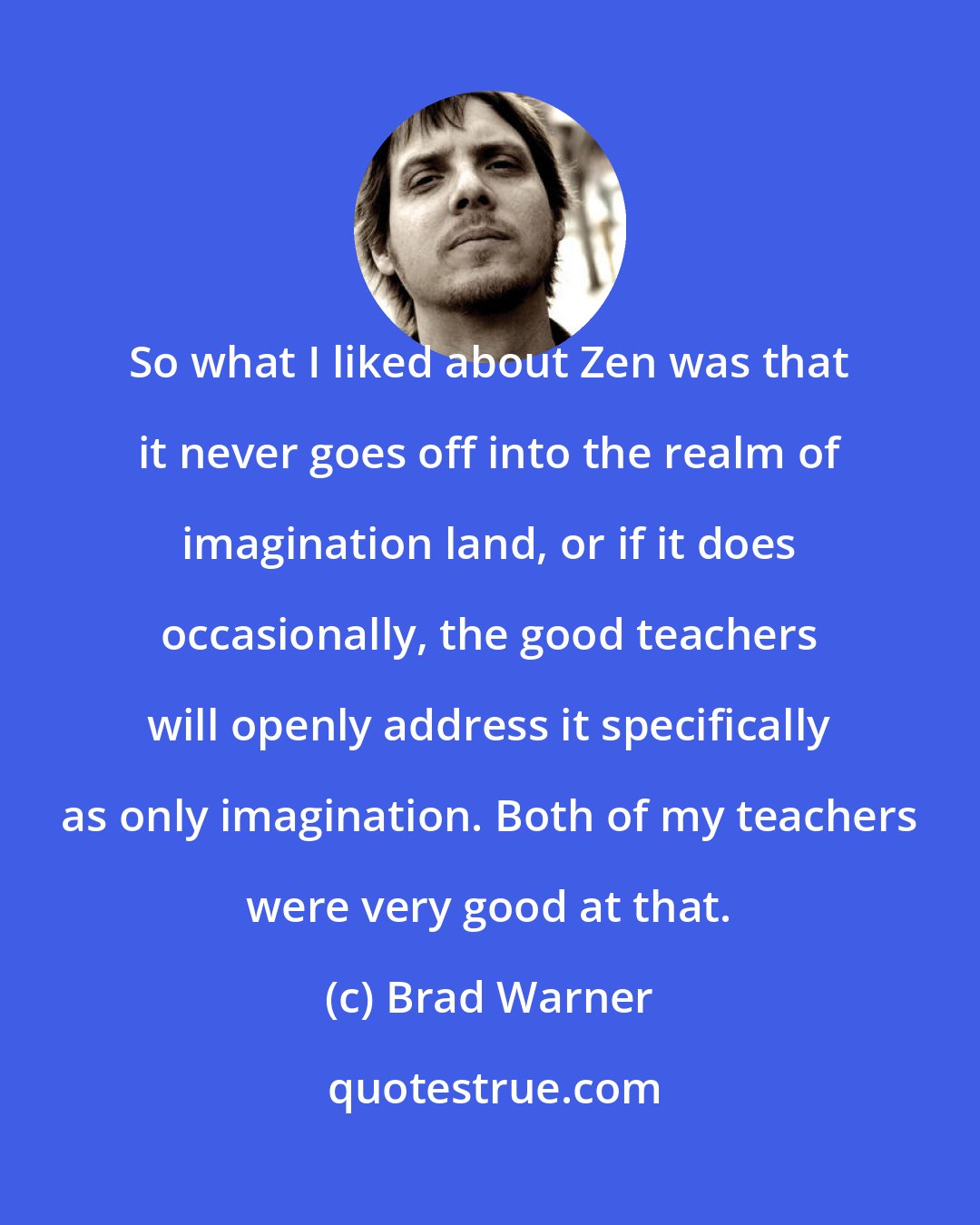 Brad Warner: So what I liked about Zen was that it never goes off into the realm of imagination land, or if it does occasionally, the good teachers will openly address it specifically as only imagination. Both of my teachers were very good at that.