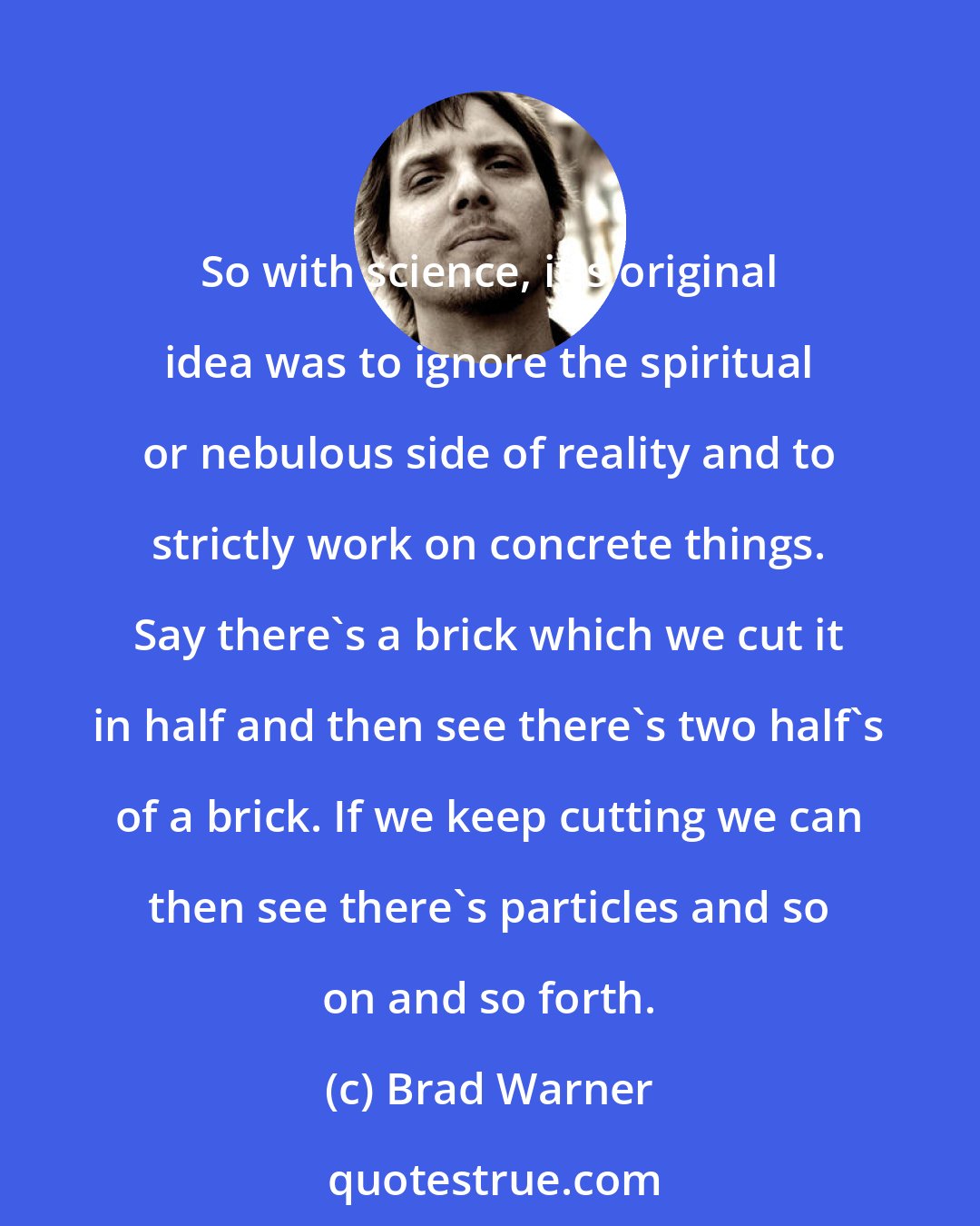 Brad Warner: So with science, it's original idea was to ignore the spiritual or nebulous side of reality and to strictly work on concrete things. Say there's a brick which we cut it in half and then see there's two half's of a brick. If we keep cutting we can then see there's particles and so on and so forth.