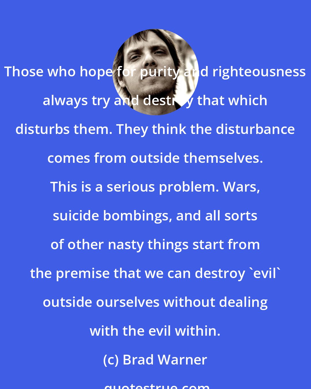 Brad Warner: Those who hope for purity and righteousness always try and destroy that which disturbs them. They think the disturbance comes from outside themselves. This is a serious problem. Wars, suicide bombings, and all sorts of other nasty things start from the premise that we can destroy 'evil' outside ourselves without dealing with the evil within.