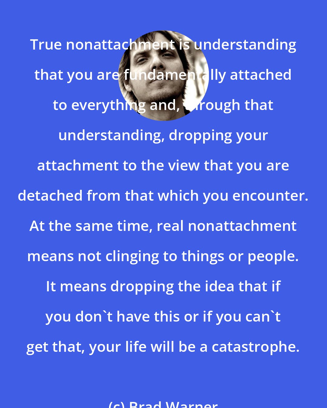 Brad Warner: True nonattachment is understanding that you are fundamentally attached to everything and, through that understanding, dropping your attachment to the view that you are detached from that which you encounter. At the same time, real nonattachment means not clinging to things or people. It means dropping the idea that if you don't have this or if you can't get that, your life will be a catastrophe.