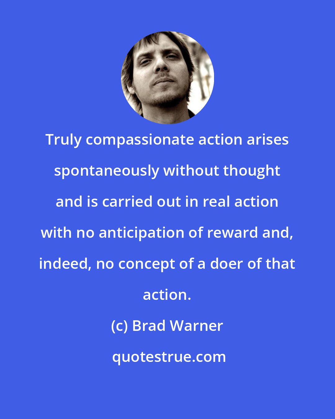 Brad Warner: Truly compassionate action arises spontaneously without thought and is carried out in real action with no anticipation of reward and, indeed, no concept of a doer of that action.