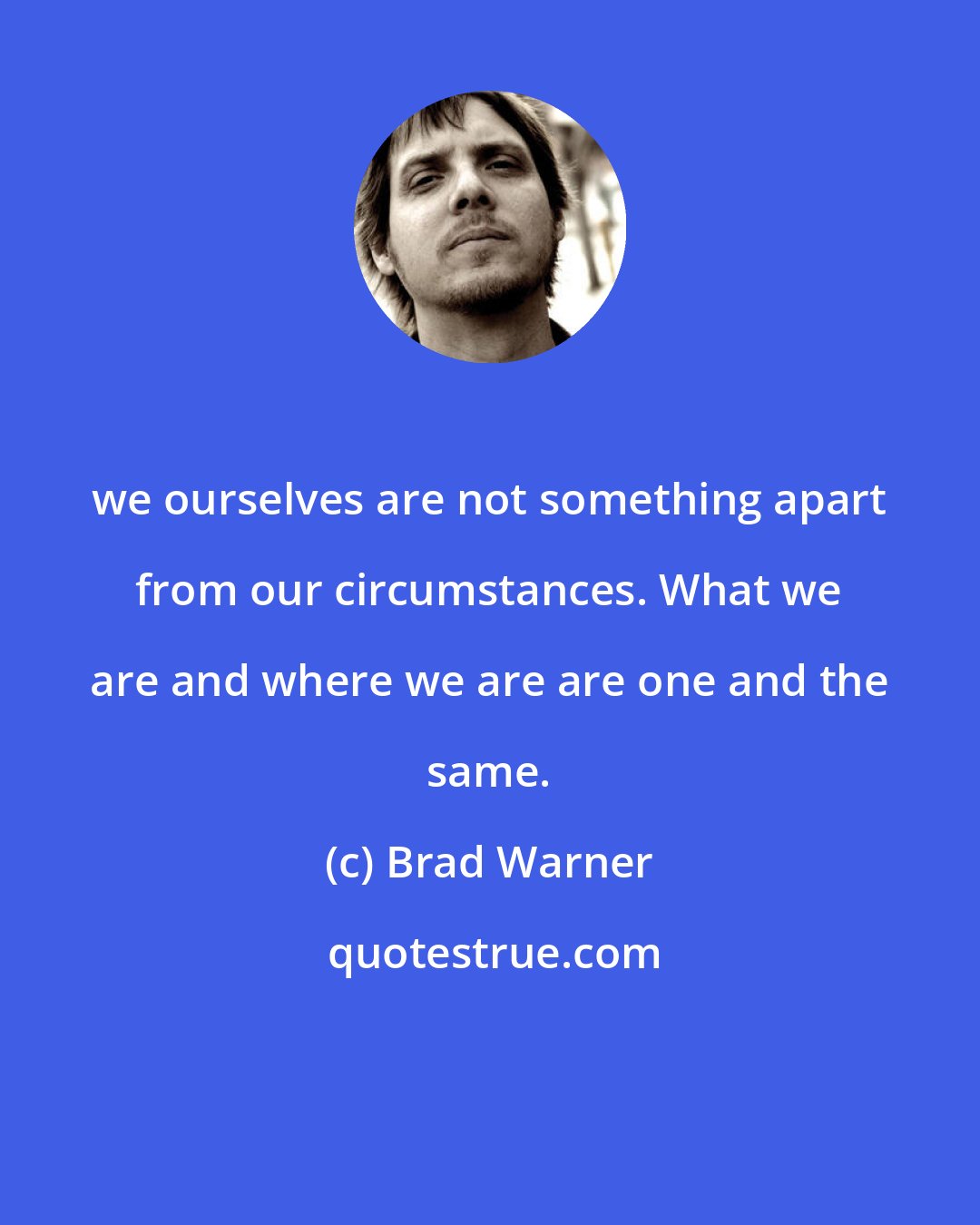 Brad Warner: we ourselves are not something apart from our circumstances. What we are and where we are are one and the same.