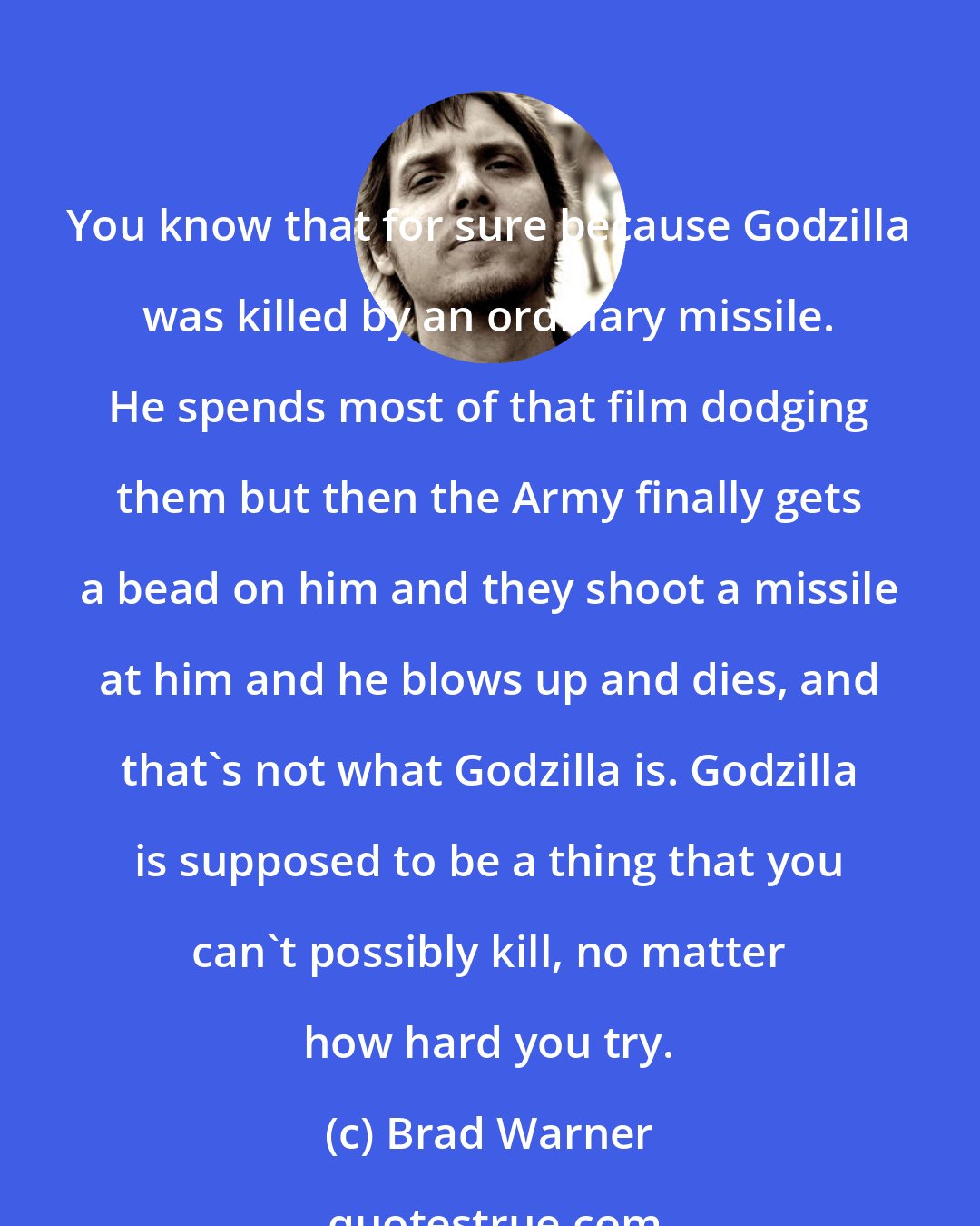 Brad Warner: You know that for sure because Godzilla was killed by an ordinary missile. He spends most of that film dodging them but then the Army finally gets a bead on him and they shoot a missile at him and he blows up and dies, and that's not what Godzilla is. Godzilla is supposed to be a thing that you can't possibly kill, no matter how hard you try.