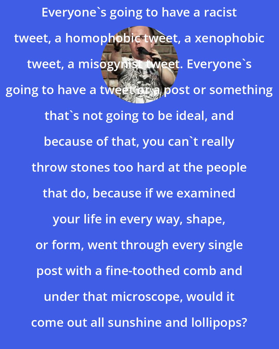 Brad Williams: Everyone's going to have a racist tweet, a homophobic tweet, a xenophobic tweet, a misogynist tweet. Everyone's going to have a tweet or a post or something that's not going to be ideal, and because of that, you can't really throw stones too hard at the people that do, because if we examined your life in every way, shape, or form, went through every single post with a fine-toothed comb and under that microscope, would it come out all sunshine and lollipops?