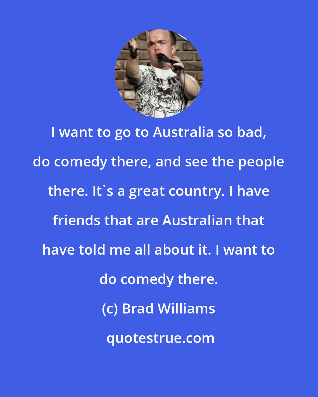Brad Williams: I want to go to Australia so bad, do comedy there, and see the people there. It's a great country. I have friends that are Australian that have told me all about it. I want to do comedy there.
