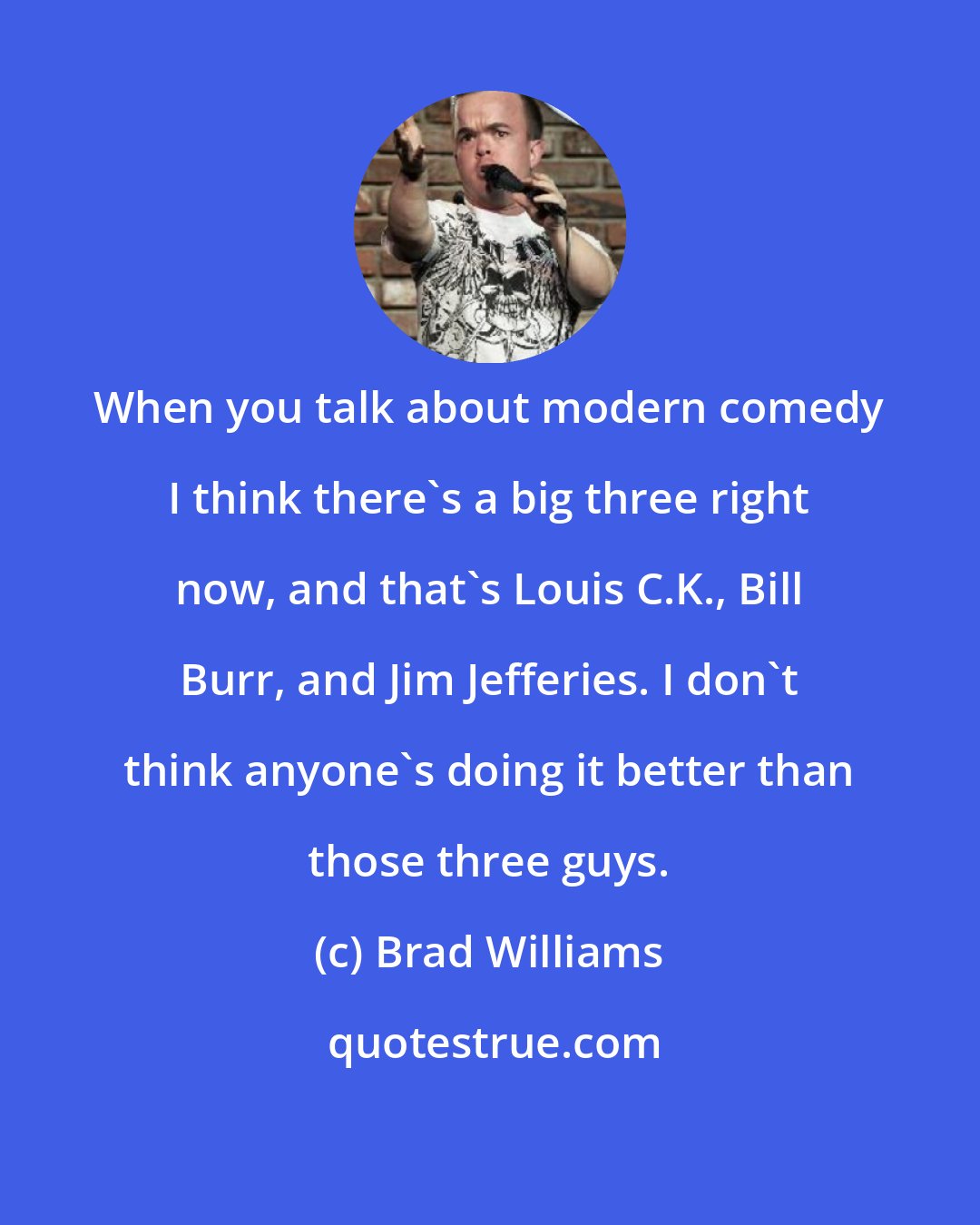 Brad Williams: When you talk about modern comedy I think there's a big three right now, and that's Louis C.K., Bill Burr, and Jim Jefferies. I don't think anyone's doing it better than those three guys.