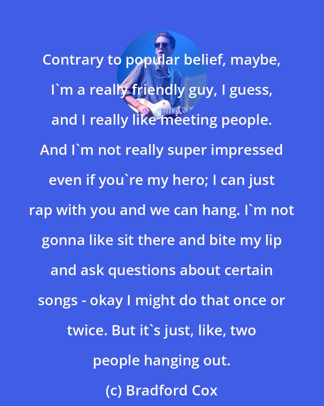 Bradford Cox: Contrary to popular belief, maybe, I'm a really friendly guy, I guess, and I really like meeting people. And I'm not really super impressed even if you're my hero; I can just rap with you and we can hang. I'm not gonna like sit there and bite my lip and ask questions about certain songs - okay I might do that once or twice. But it's just, like, two people hanging out.