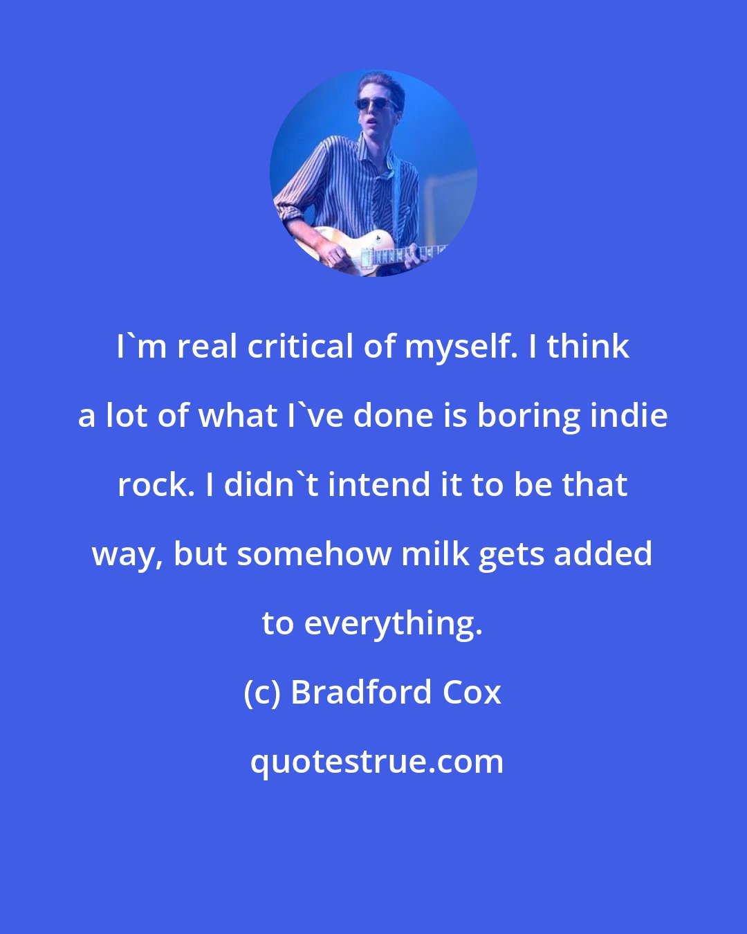 Bradford Cox: I'm real critical of myself. I think a lot of what I've done is boring indie rock. I didn't intend it to be that way, but somehow milk gets added to everything.