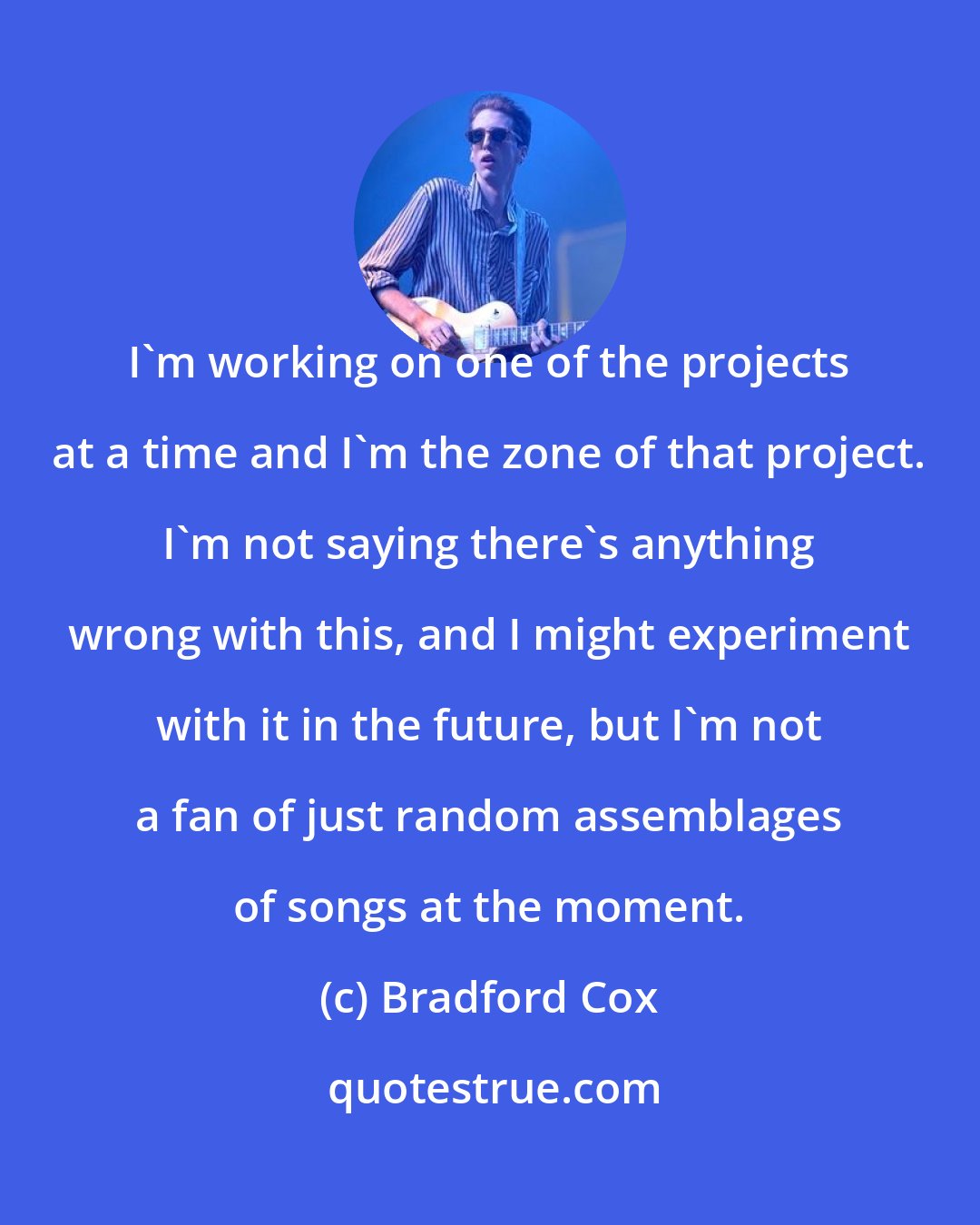 Bradford Cox: I'm working on one of the projects at a time and I'm the zone of that project. I'm not saying there's anything wrong with this, and I might experiment with it in the future, but I'm not a fan of just random assemblages of songs at the moment.