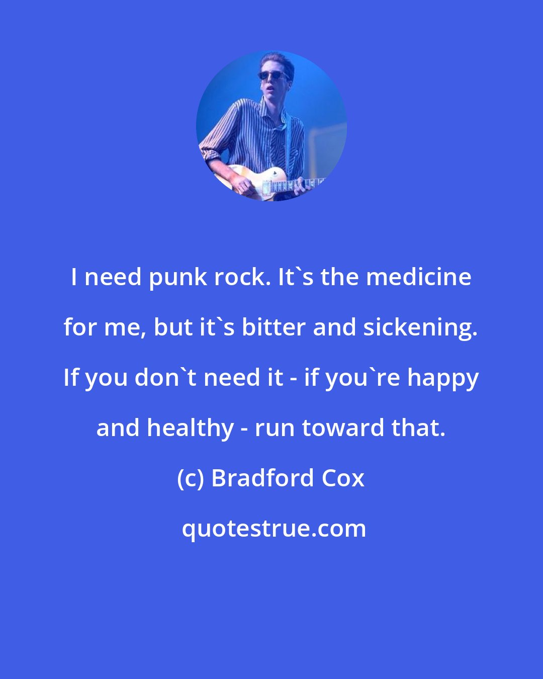 Bradford Cox: I need punk rock. It's the medicine for me, but it's bitter and sickening. If you don't need it - if you're happy and healthy - run toward that.