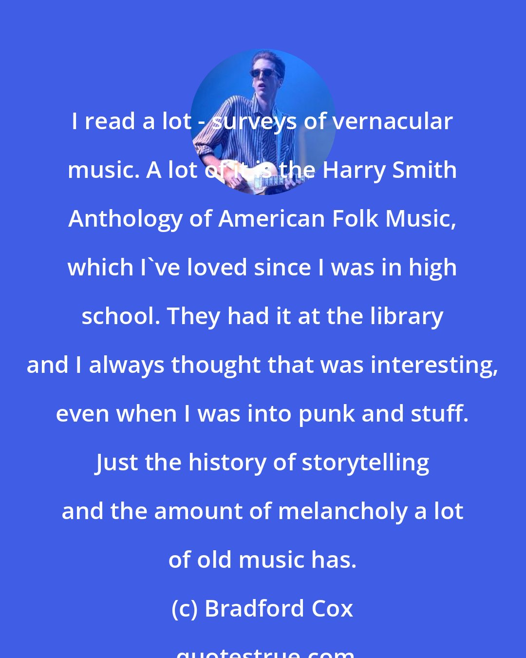 Bradford Cox: I read a lot - surveys of vernacular music. A lot of it is the Harry Smith Anthology of American Folk Music, which I've loved since I was in high school. They had it at the library and I always thought that was interesting, even when I was into punk and stuff. Just the history of storytelling and the amount of melancholy a lot of old music has.