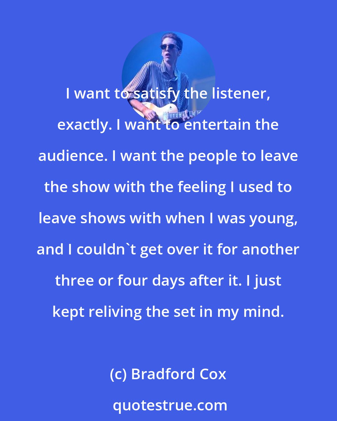 Bradford Cox: I want to satisfy the listener, exactly. I want to entertain the audience. I want the people to leave the show with the feeling I used to leave shows with when I was young, and I couldn't get over it for another three or four days after it. I just kept reliving the set in my mind.