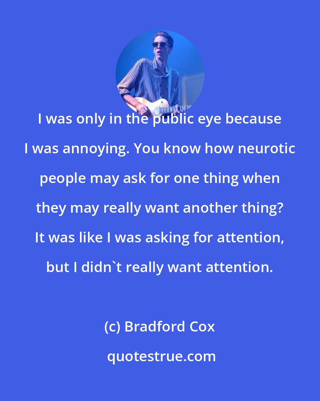 Bradford Cox: I was only in the public eye because I was annoying. You know how neurotic people may ask for one thing when they may really want another thing? It was like I was asking for attention, but I didn't really want attention.