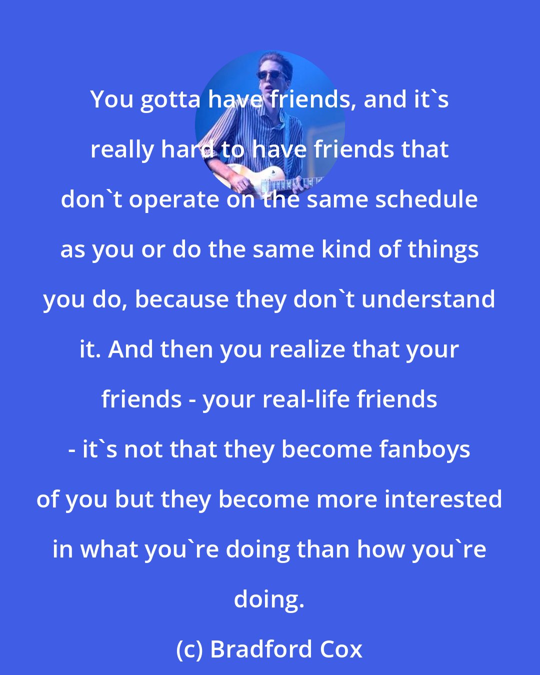 Bradford Cox: You gotta have friends, and it's really hard to have friends that don't operate on the same schedule as you or do the same kind of things you do, because they don't understand it. And then you realize that your friends - your real-life friends - it's not that they become fanboys of you but they become more interested in what you're doing than how you're doing.