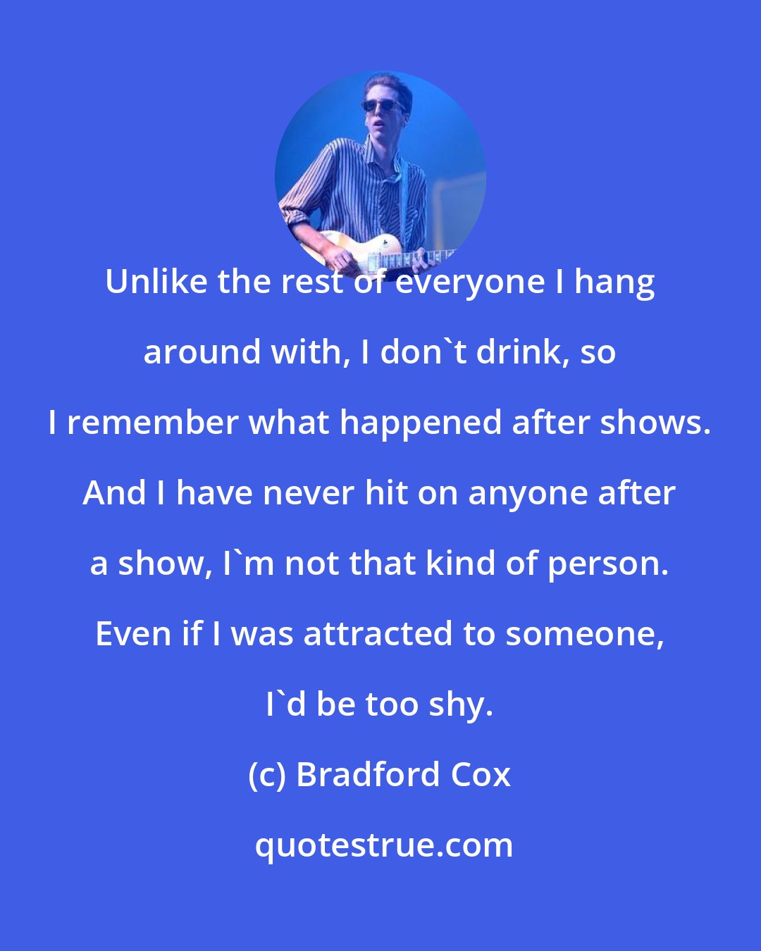 Bradford Cox: Unlike the rest of everyone I hang around with, I don't drink, so I remember what happened after shows. And I have never hit on anyone after a show, I'm not that kind of person. Even if I was attracted to someone, I'd be too shy.