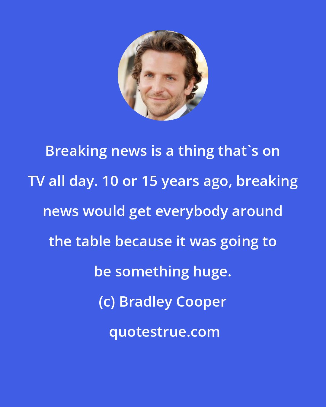 Bradley Cooper: Breaking news is a thing that's on TV all day. 10 or 15 years ago, breaking news would get everybody around the table because it was going to be something huge.