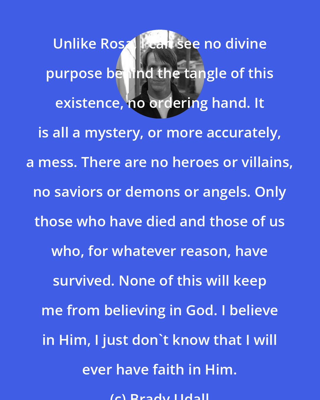 Brady Udall: Unlike Rosa, I can see no divine purpose behind the tangle of this existence, no ordering hand. It is all a mystery, or more accurately, a mess. There are no heroes or villains, no saviors or demons or angels. Only those who have died and those of us who, for whatever reason, have survived. None of this will keep me from believing in God. I believe in Him, I just don't know that I will ever have faith in Him.