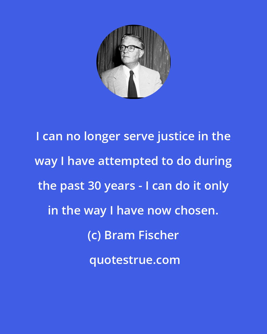 Bram Fischer: I can no longer serve justice in the way I have attempted to do during the past 30 years - I can do it only in the way I have now chosen.