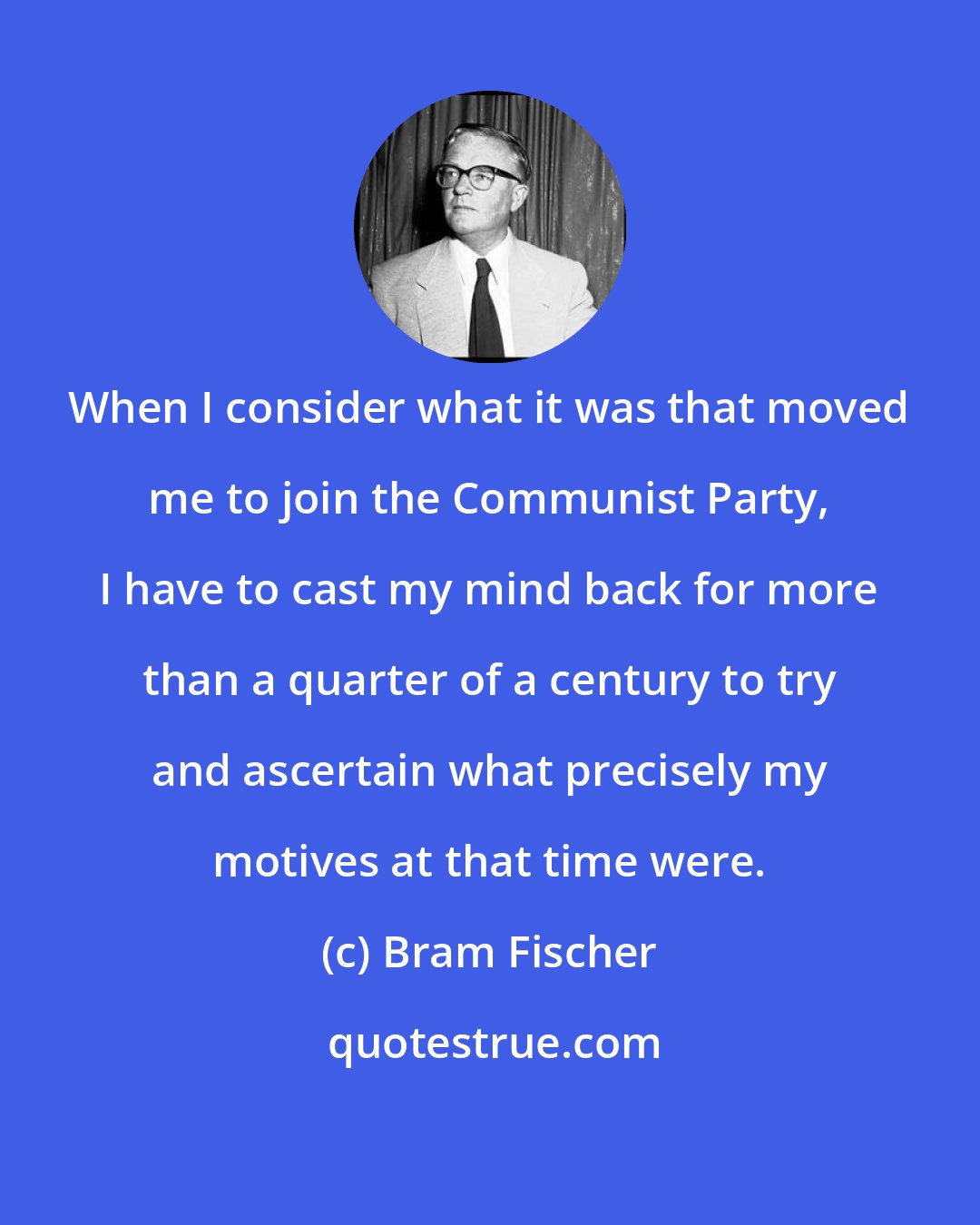 Bram Fischer: When I consider what it was that moved me to join the Communist Party, I have to cast my mind back for more than a quarter of a century to try and ascertain what precisely my motives at that time were.