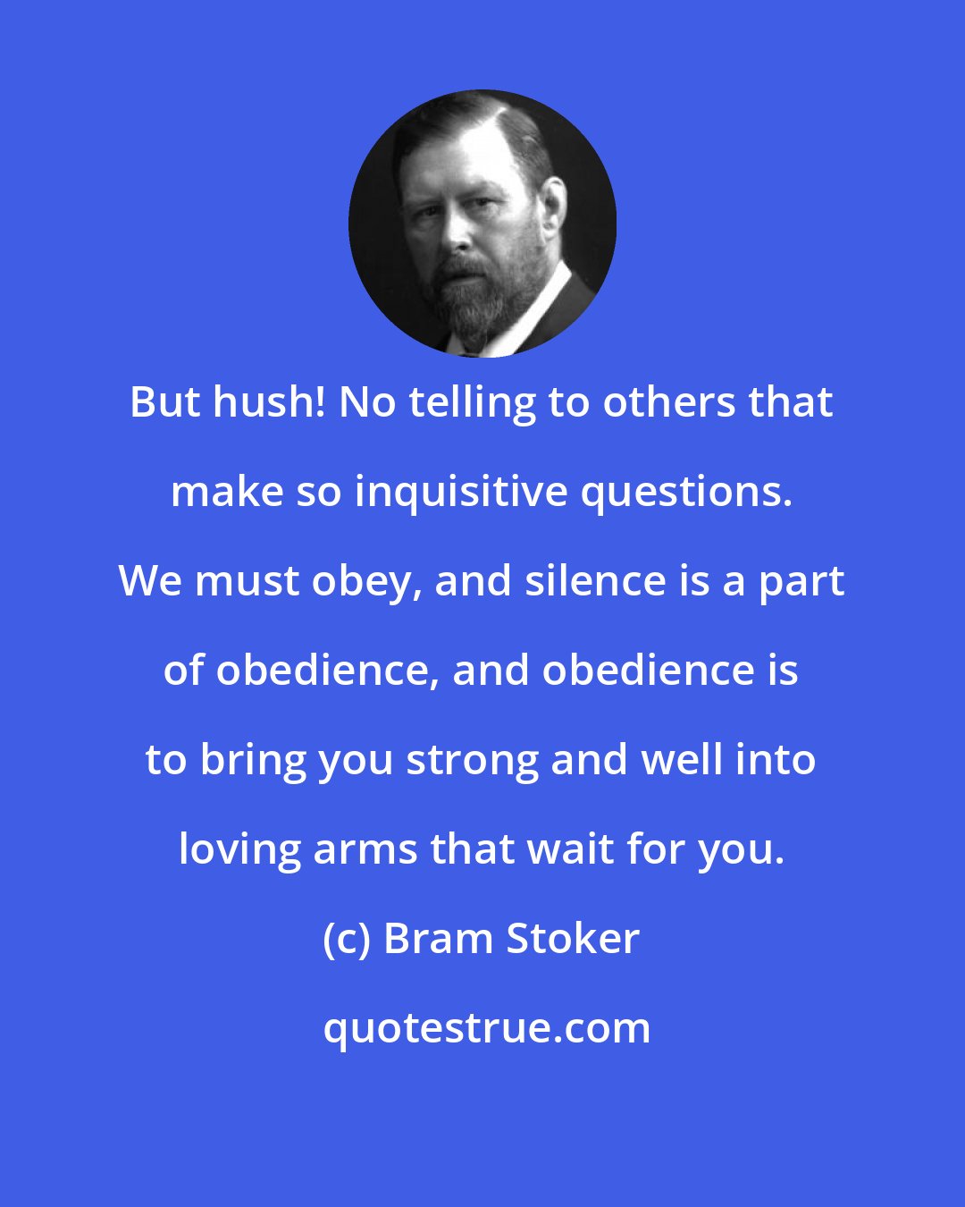 Bram Stoker: But hush! No telling to others that make so inquisitive questions. We must obey, and silence is a part of obedience, and obedience is to bring you strong and well into loving arms that wait for you.