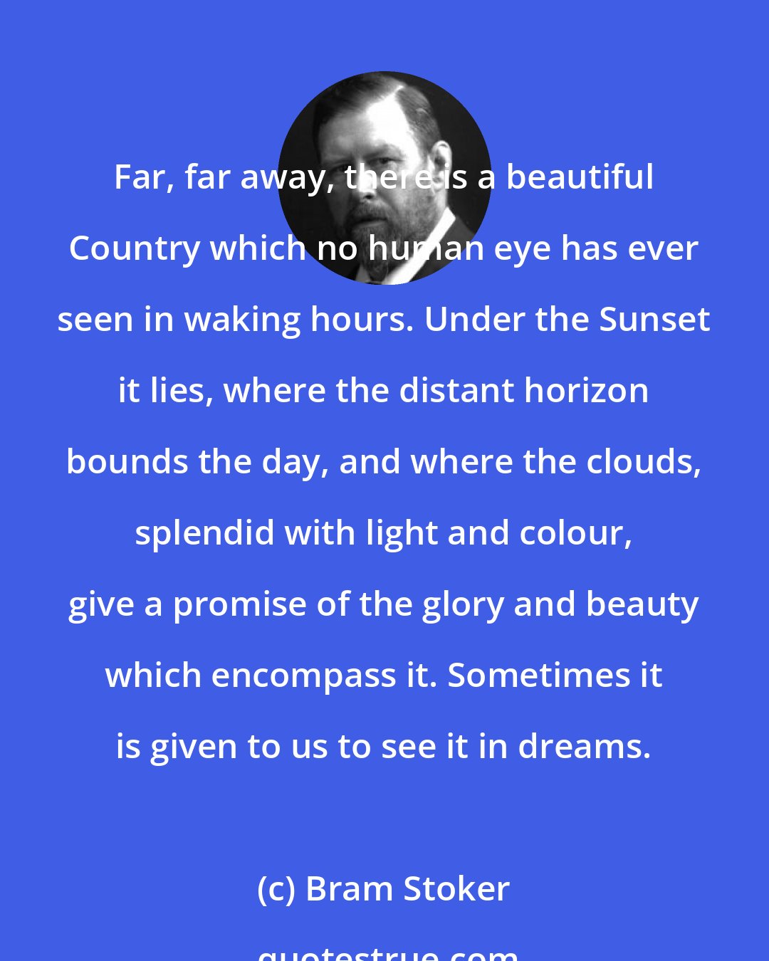 Bram Stoker: Far, far away, there is a beautiful Country which no human eye has ever seen in waking hours. Under the Sunset it lies, where the distant horizon bounds the day, and where the clouds, splendid with light and colour, give a promise of the glory and beauty which encompass it. Sometimes it is given to us to see it in dreams.