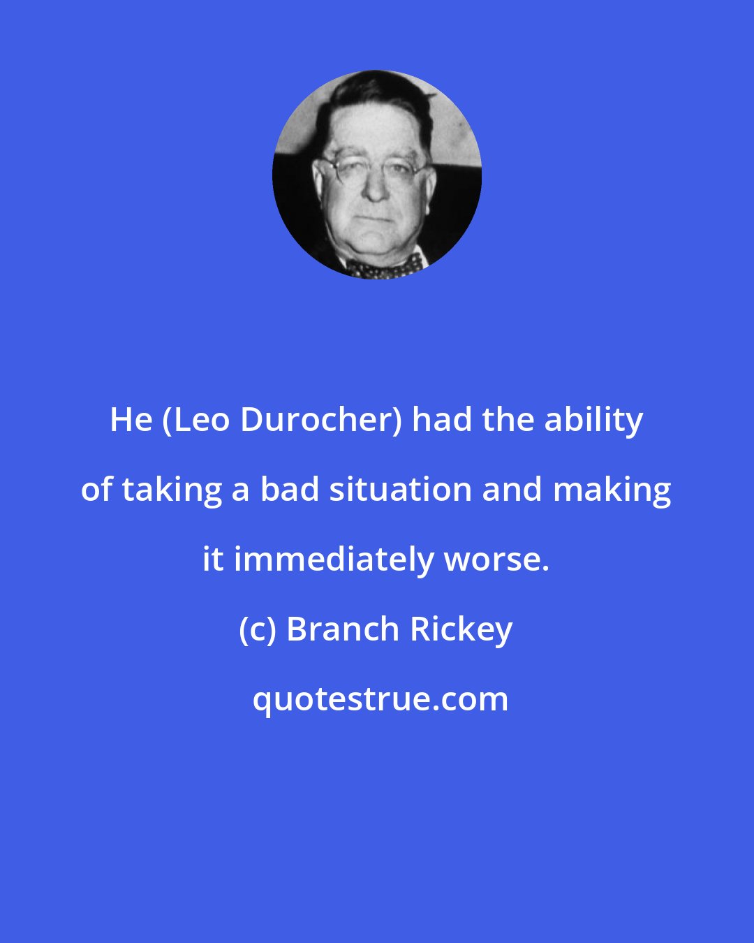 Branch Rickey: He (Leo Durocher) had the ability of taking a bad situation and making it immediately worse.