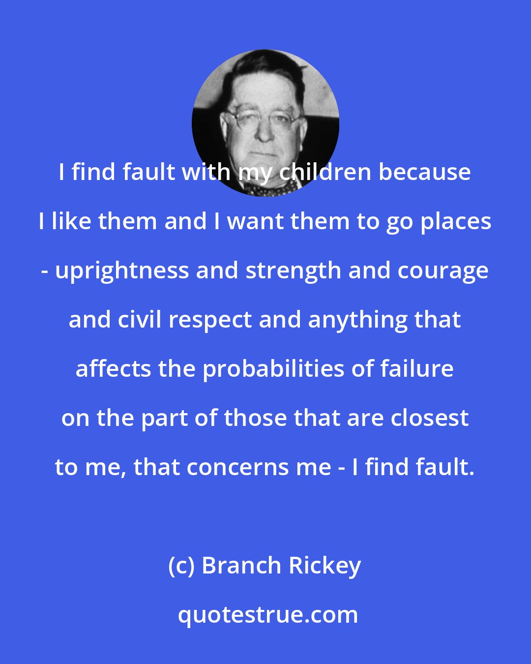 Branch Rickey: I find fault with my children because I like them and I want them to go places - uprightness and strength and courage and civil respect and anything that affects the probabilities of failure on the part of those that are closest to me, that concerns me - I find fault.