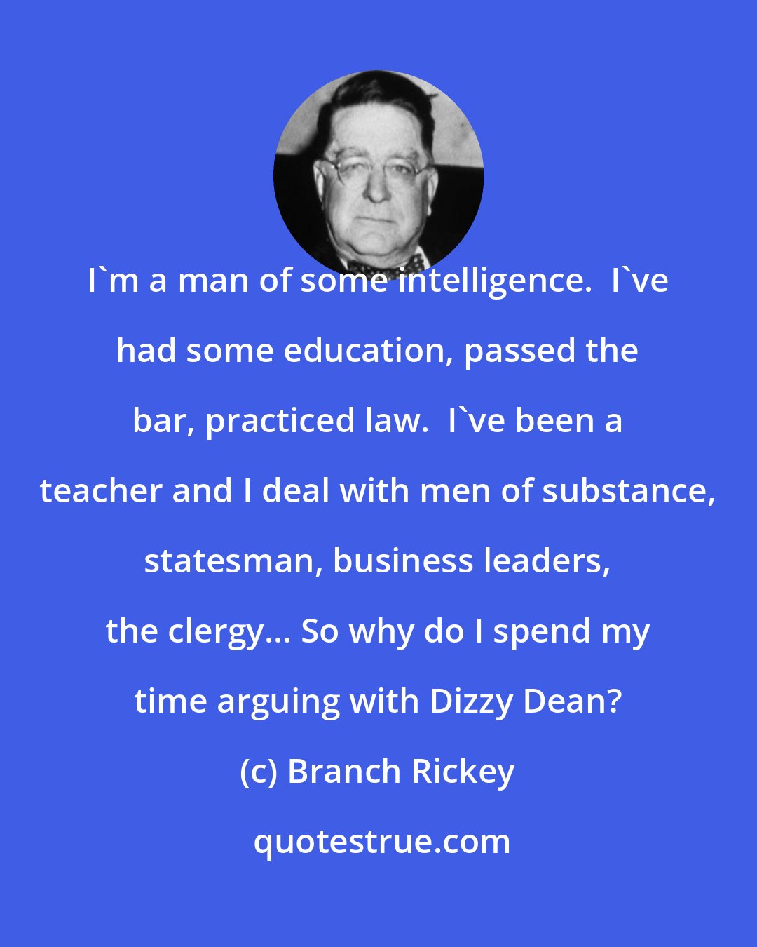 Branch Rickey: I'm a man of some intelligence.  I've had some education, passed the bar, practiced law.  I've been a teacher and I deal with men of substance, statesman, business leaders, the clergy... So why do I spend my time arguing with Dizzy Dean?