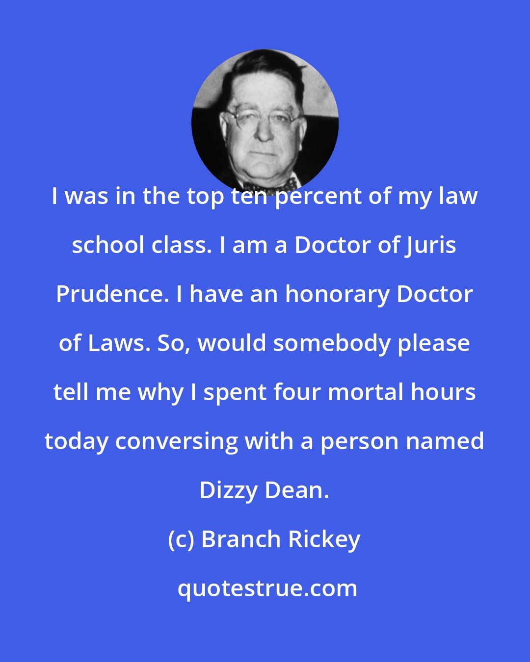 Branch Rickey: I was in the top ten percent of my law school class. I am a Doctor of Juris Prudence. I have an honorary Doctor of Laws. So, would somebody please tell me why I spent four mortal hours today conversing with a person named Dizzy Dean.