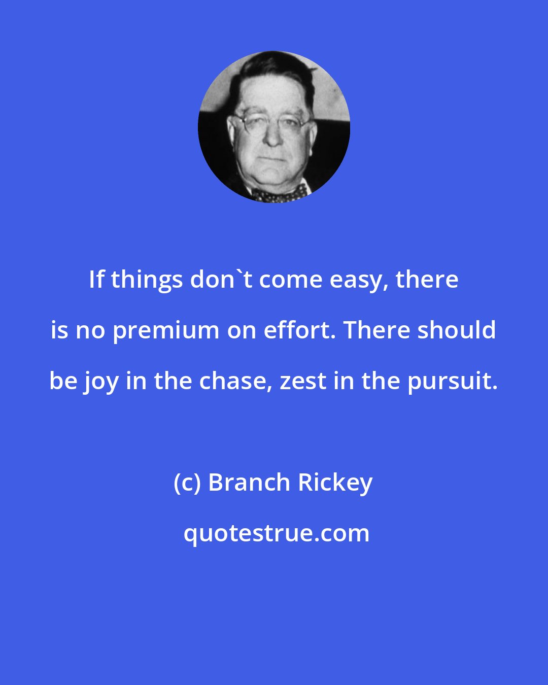 Branch Rickey: If things don't come easy, there is no premium on effort. There should be joy in the chase, zest in the pursuit.