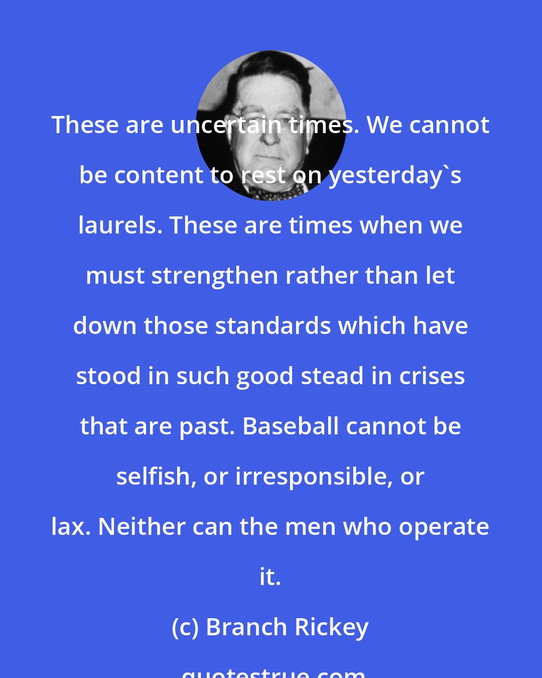Branch Rickey: These are uncertain times. We cannot be content to rest on yesterday's laurels. These are times when we must strengthen rather than let down those standards which have stood in such good stead in crises that are past. Baseball cannot be selfish, or irresponsible, or lax. Neither can the men who operate it.