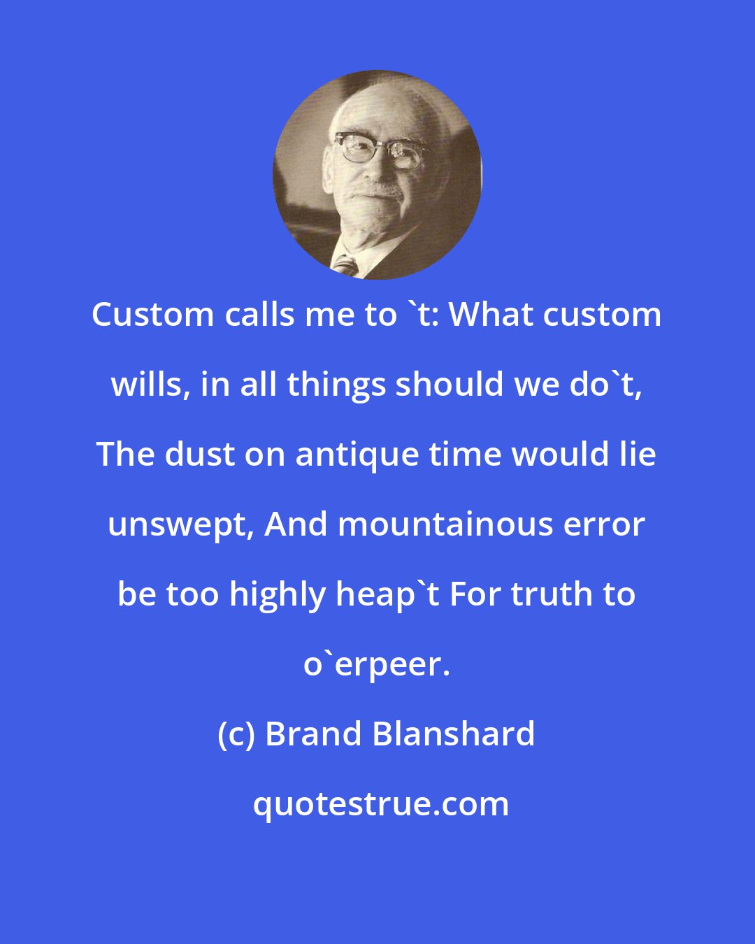 Brand Blanshard: Custom calls me to 't: What custom wills, in all things should we do't, The dust on antique time would lie unswept, And mountainous error be too highly heap't For truth to o'erpeer.