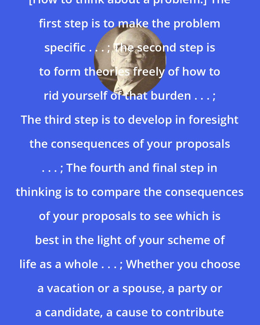 Brand Blanshard: [How to think about a problem:] The first step is to make the problem specific . . . ; The second step is to form theories freely of how to rid yourself of that burden . . . ; The third step is to develop in foresight the consequences of your proposals . . . ; The fourth and final step in thinking is to compare the consequences of your proposals to see which is best in the light of your scheme of life as a whole . . . ; Whether you choose a vacation or a spouse, a party or a candidate, a cause to contribute to or a creed to live by - think!