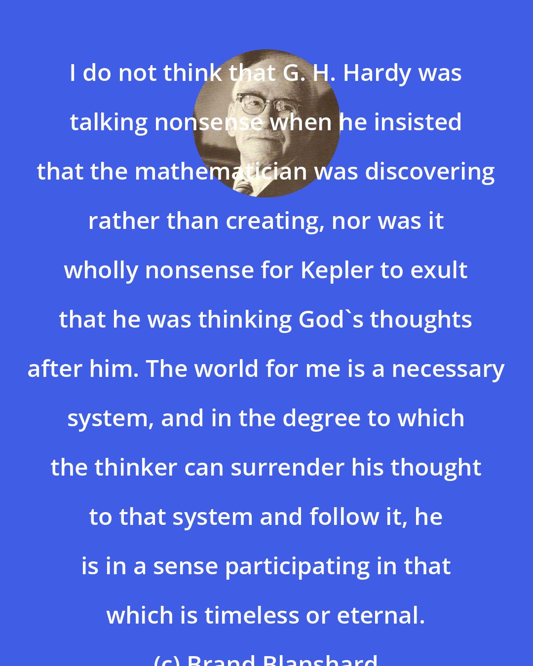 Brand Blanshard: I do not think that G. H. Hardy was talking nonsense when he insisted that the mathematician was discovering rather than creating, nor was it wholly nonsense for Kepler to exult that he was thinking God's thoughts after him. The world for me is a necessary system, and in the degree to which the thinker can surrender his thought to that system and follow it, he is in a sense participating in that which is timeless or eternal.