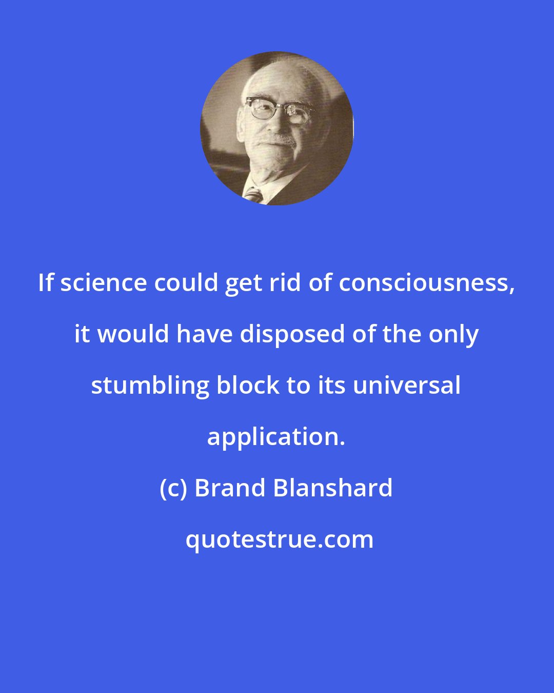 Brand Blanshard: If science could get rid of consciousness, it would have disposed of the only stumbling block to its universal application.