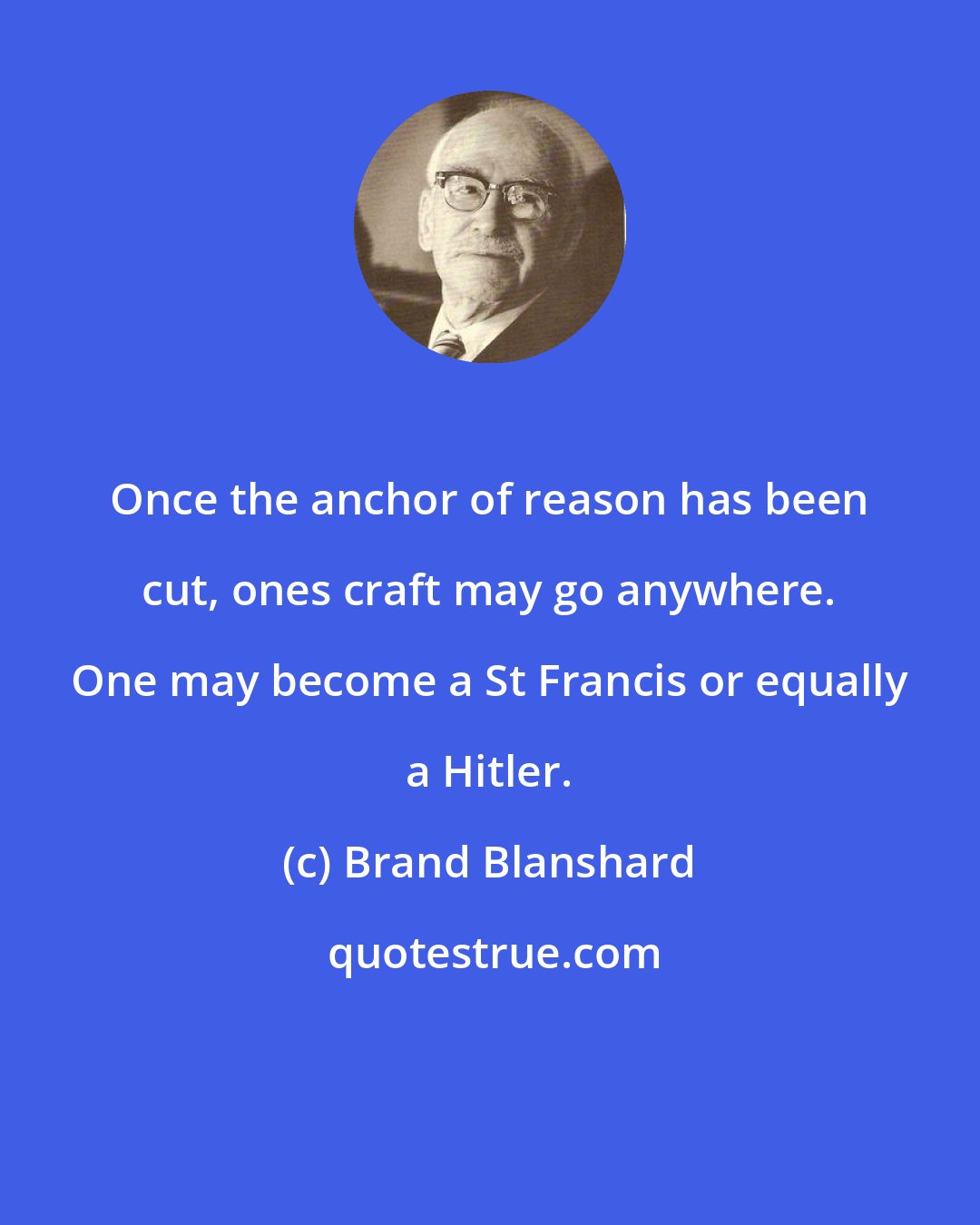 Brand Blanshard: Once the anchor of reason has been cut, ones craft may go anywhere. One may become a St Francis or equally a Hitler.