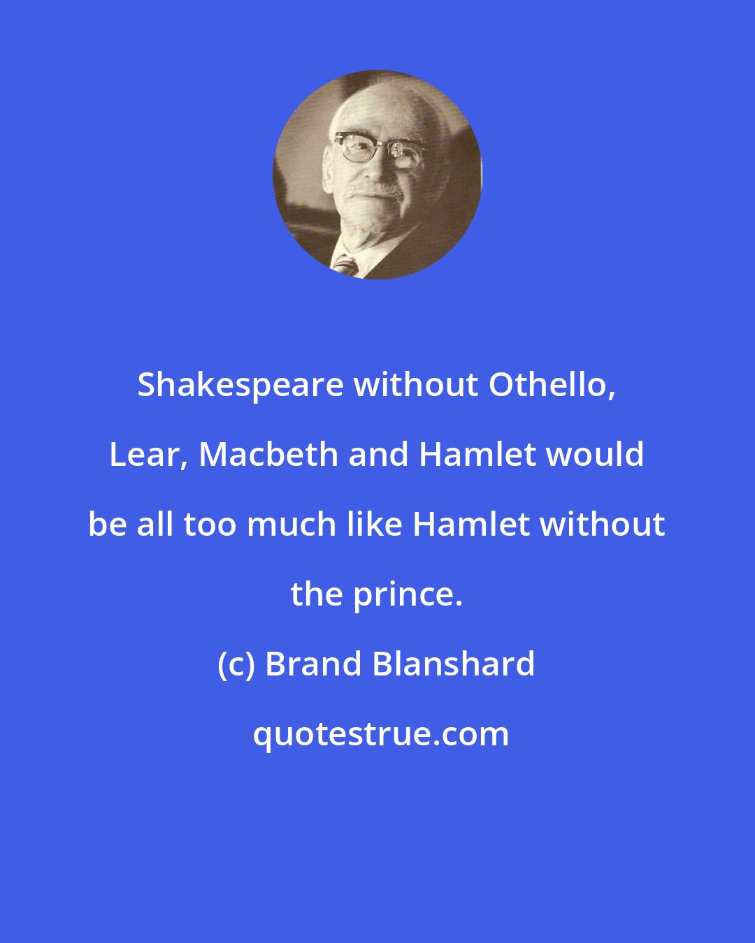 Brand Blanshard: Shakespeare without Othello, Lear, Macbeth and Hamlet would be all too much like Hamlet without the prince.