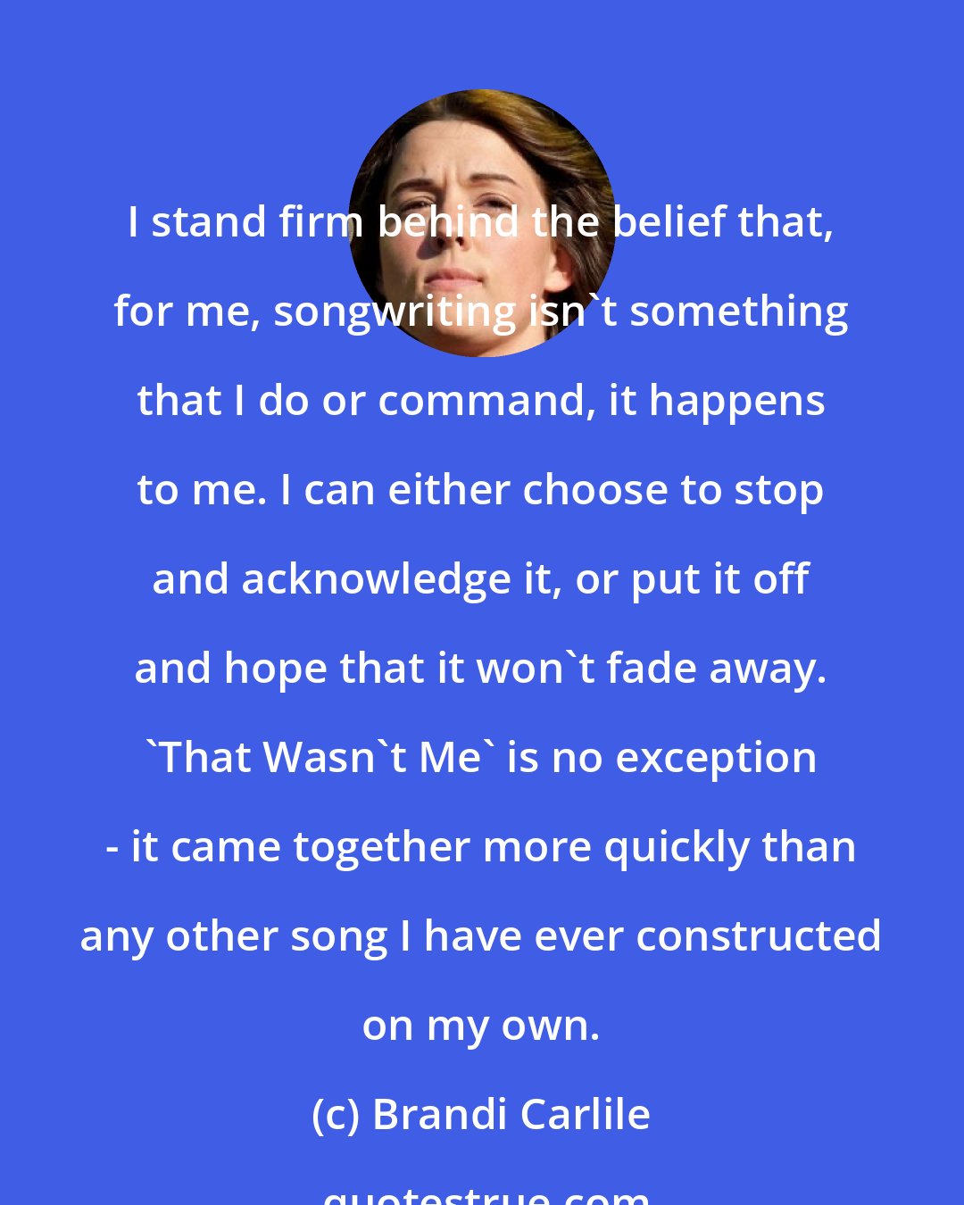 Brandi Carlile: I stand firm behind the belief that, for me, songwriting isn't something that I do or command, it happens to me. I can either choose to stop and acknowledge it, or put it off and hope that it won't fade away. 'That Wasn't Me' is no exception - it came together more quickly than any other song I have ever constructed on my own.