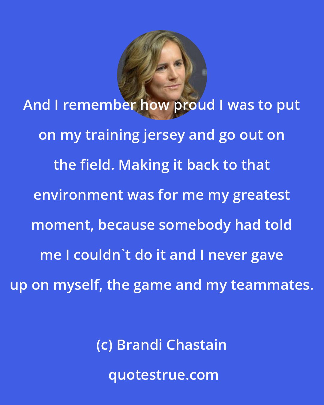 Brandi Chastain: And I remember how proud I was to put on my training jersey and go out on the field. Making it back to that environment was for me my greatest moment, because somebody had told me I couldn't do it and I never gave up on myself, the game and my teammates.