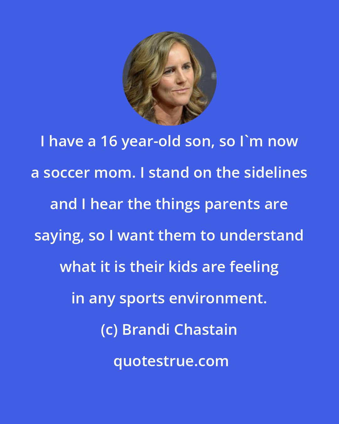 Brandi Chastain: I have a 16 year-old son, so I'm now a soccer mom. I stand on the sidelines and I hear the things parents are saying, so I want them to understand what it is their kids are feeling in any sports environment.