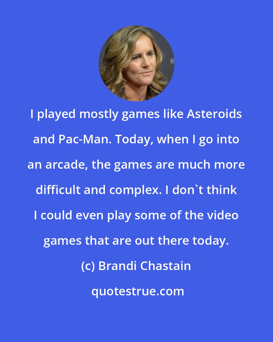 Brandi Chastain: I played mostly games like Asteroids and Pac-Man. Today, when I go into an arcade, the games are much more difficult and complex. I don't think I could even play some of the video games that are out there today.