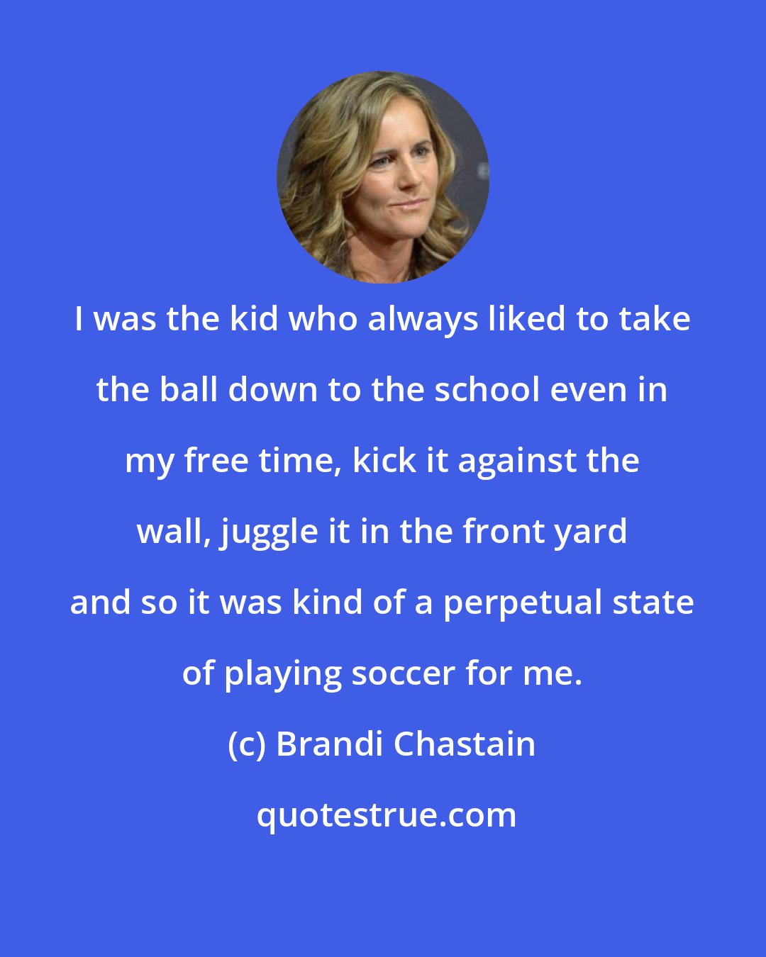 Brandi Chastain: I was the kid who always liked to take the ball down to the school even in my free time, kick it against the wall, juggle it in the front yard and so it was kind of a perpetual state of playing soccer for me.