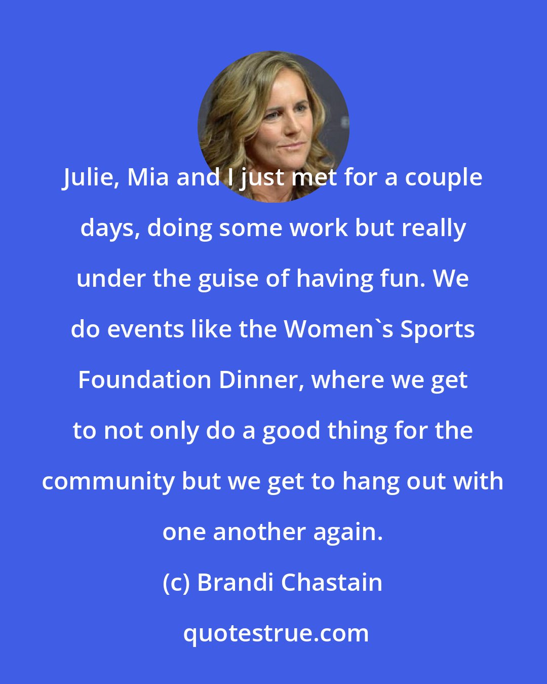 Brandi Chastain: Julie, Mia and I just met for a couple days, doing some work but really under the guise of having fun. We do events like the Women's Sports Foundation Dinner, where we get to not only do a good thing for the community but we get to hang out with one another again.