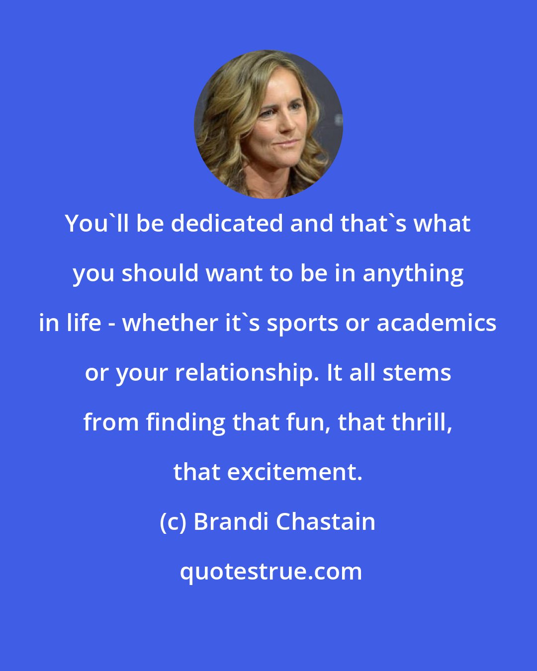Brandi Chastain: You'll be dedicated and that's what you should want to be in anything in life - whether it's sports or academics or your relationship. It all stems from finding that fun, that thrill, that excitement.