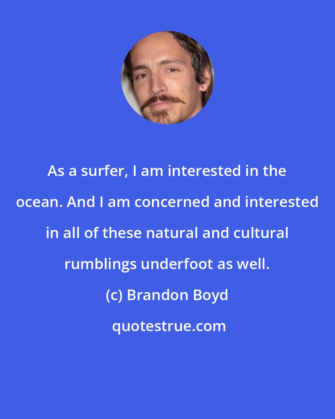 Brandon Boyd: As a surfer, I am interested in the ocean. And I am concerned and interested in all of these natural and cultural rumblings underfoot as well.