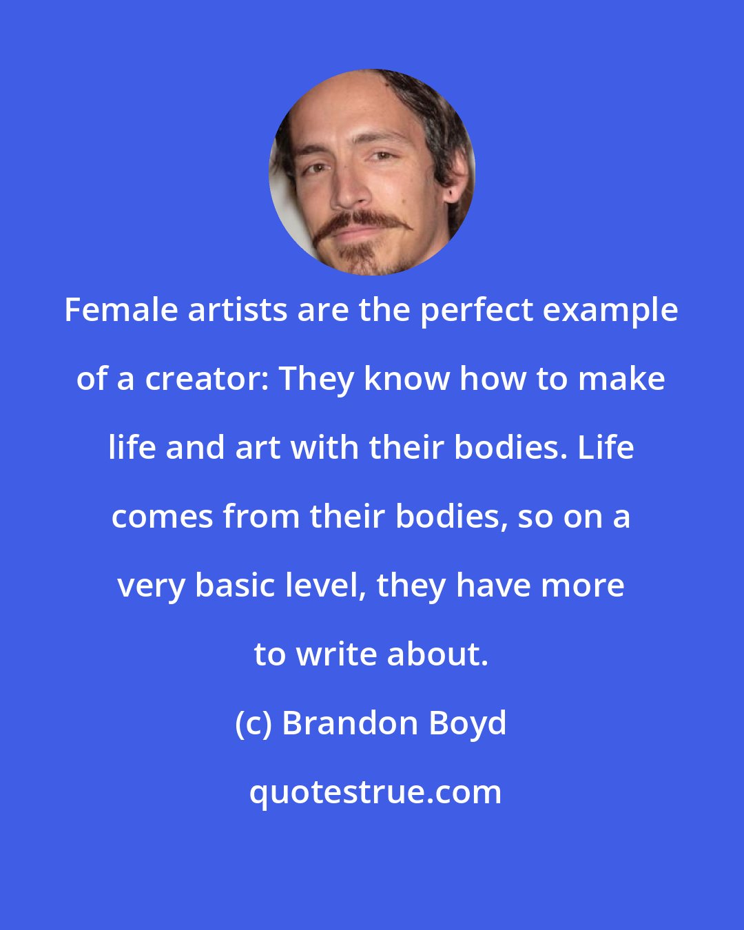 Brandon Boyd: Female artists are the perfect example of a creator: They know how to make life and art with their bodies. Life comes from their bodies, so on a very basic level, they have more to write about.