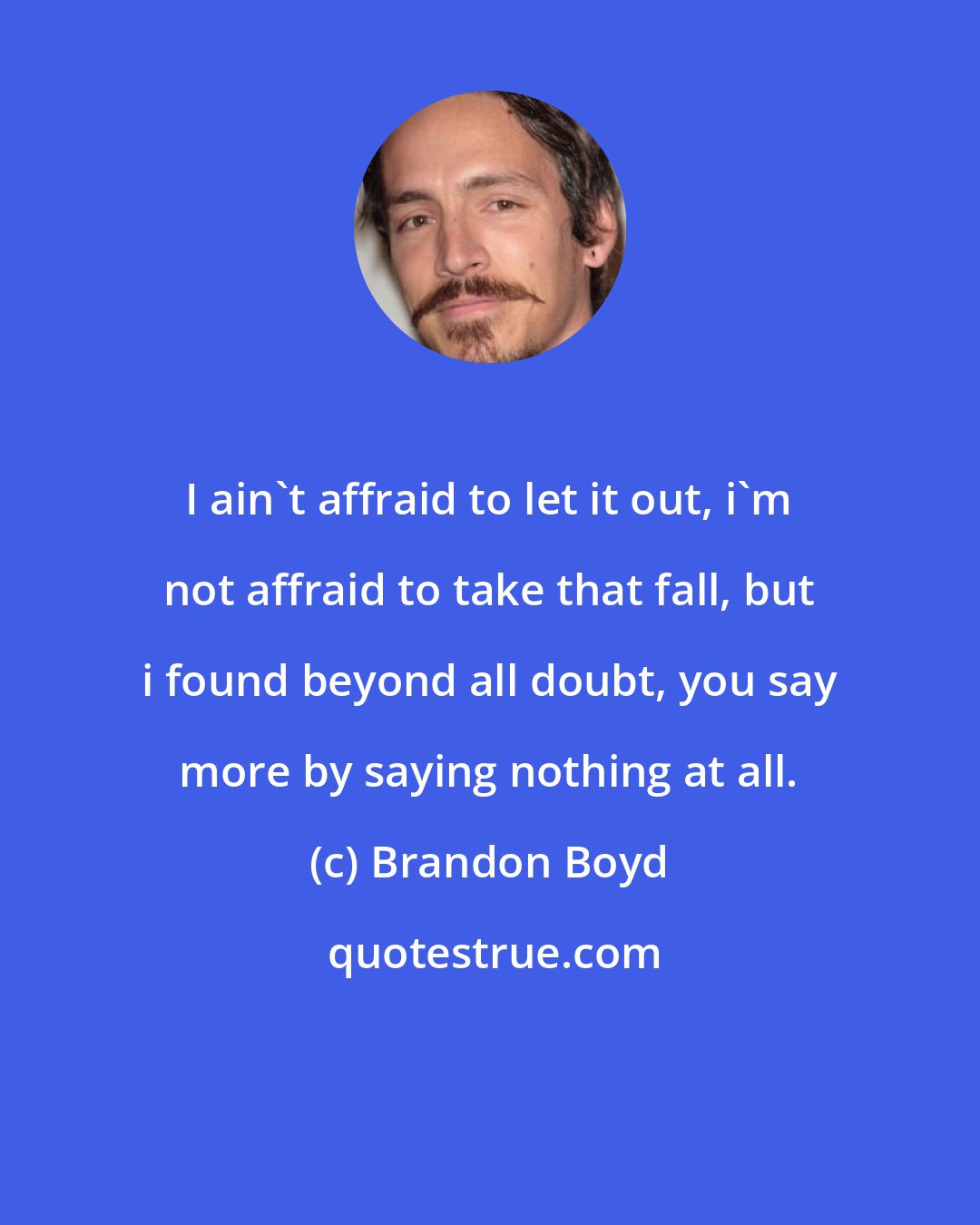 Brandon Boyd: I ain't affraid to let it out, i'm not affraid to take that fall, but i found beyond all doubt, you say more by saying nothing at all.