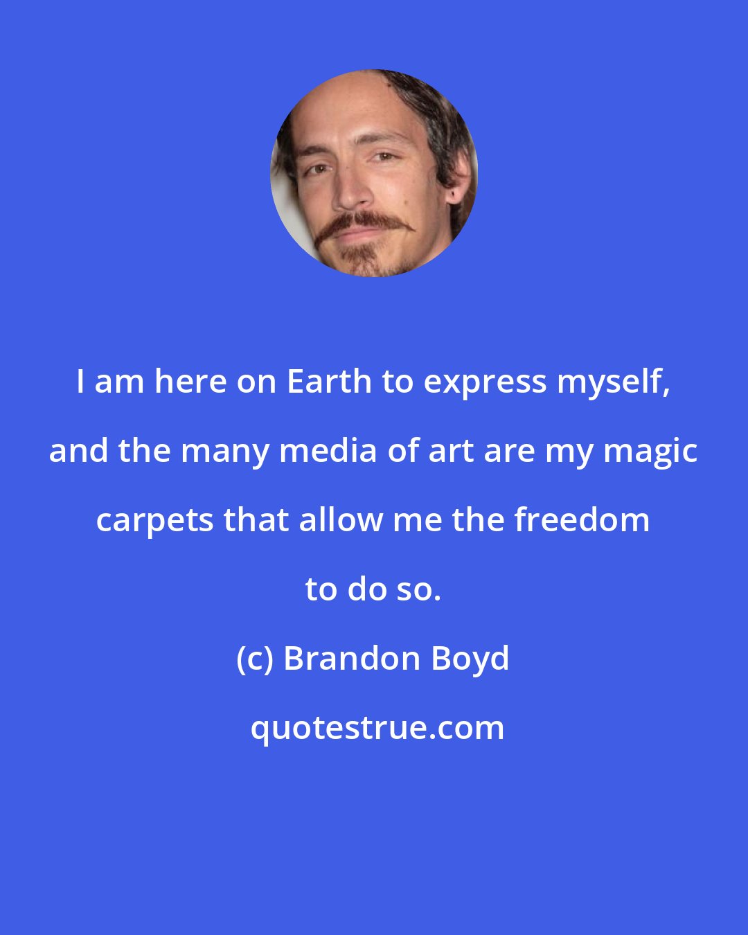 Brandon Boyd: I am here on Earth to express myself, and the many media of art are my magic carpets that allow me the freedom to do so.