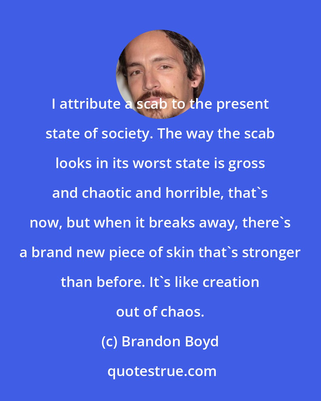 Brandon Boyd: I attribute a scab to the present state of society. The way the scab looks in its worst state is gross and chaotic and horrible, that's now, but when it breaks away, there's a brand new piece of skin that's stronger than before. It's like creation out of chaos.